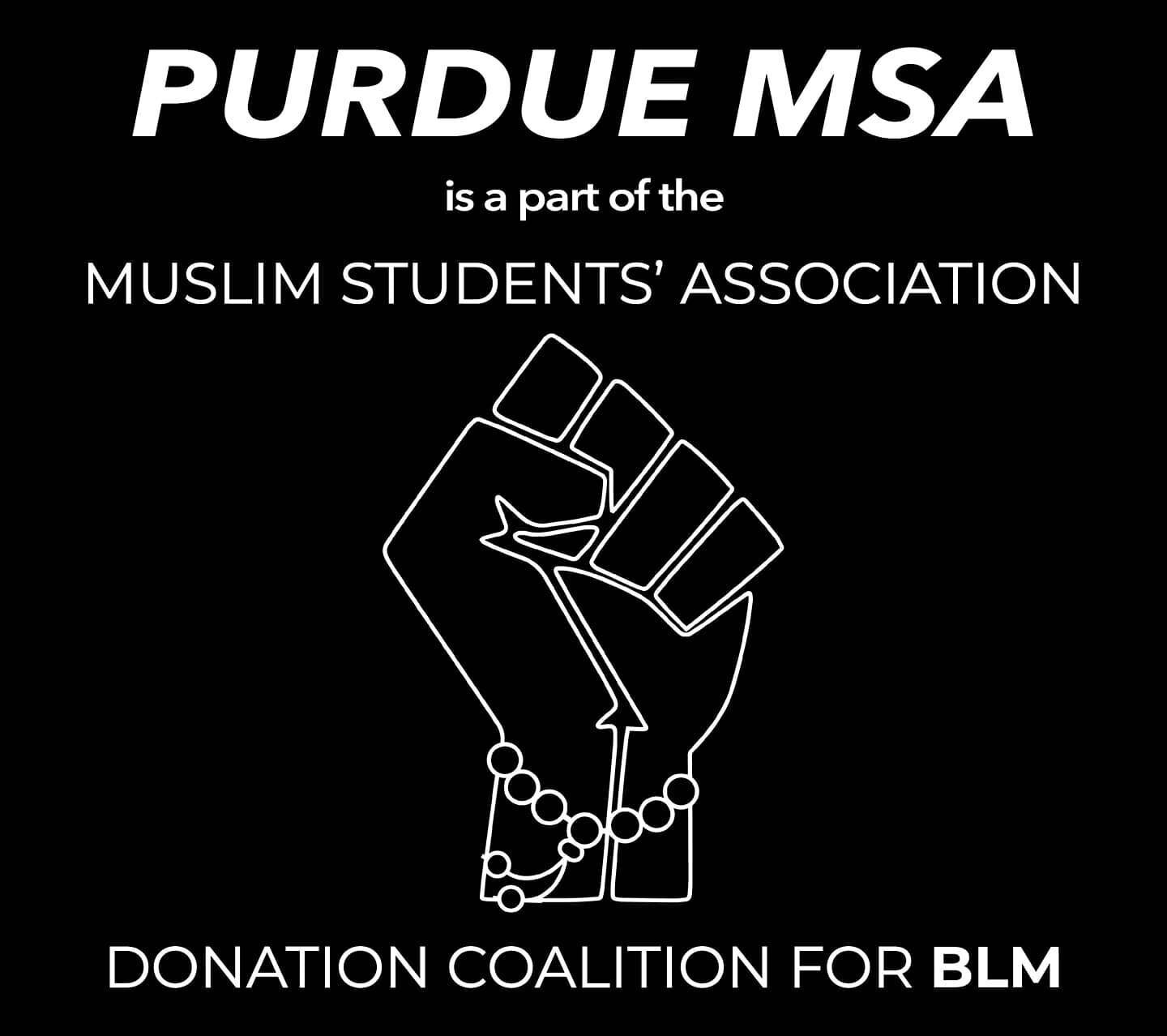 The Purdue MSA is proud to be part of the MSA Donation Coalition for BLM. We, alongside many other MSAs across the nation, are standing in solidarity with our black brothers and sisters by pledging to match donations we receive towards this cause. We