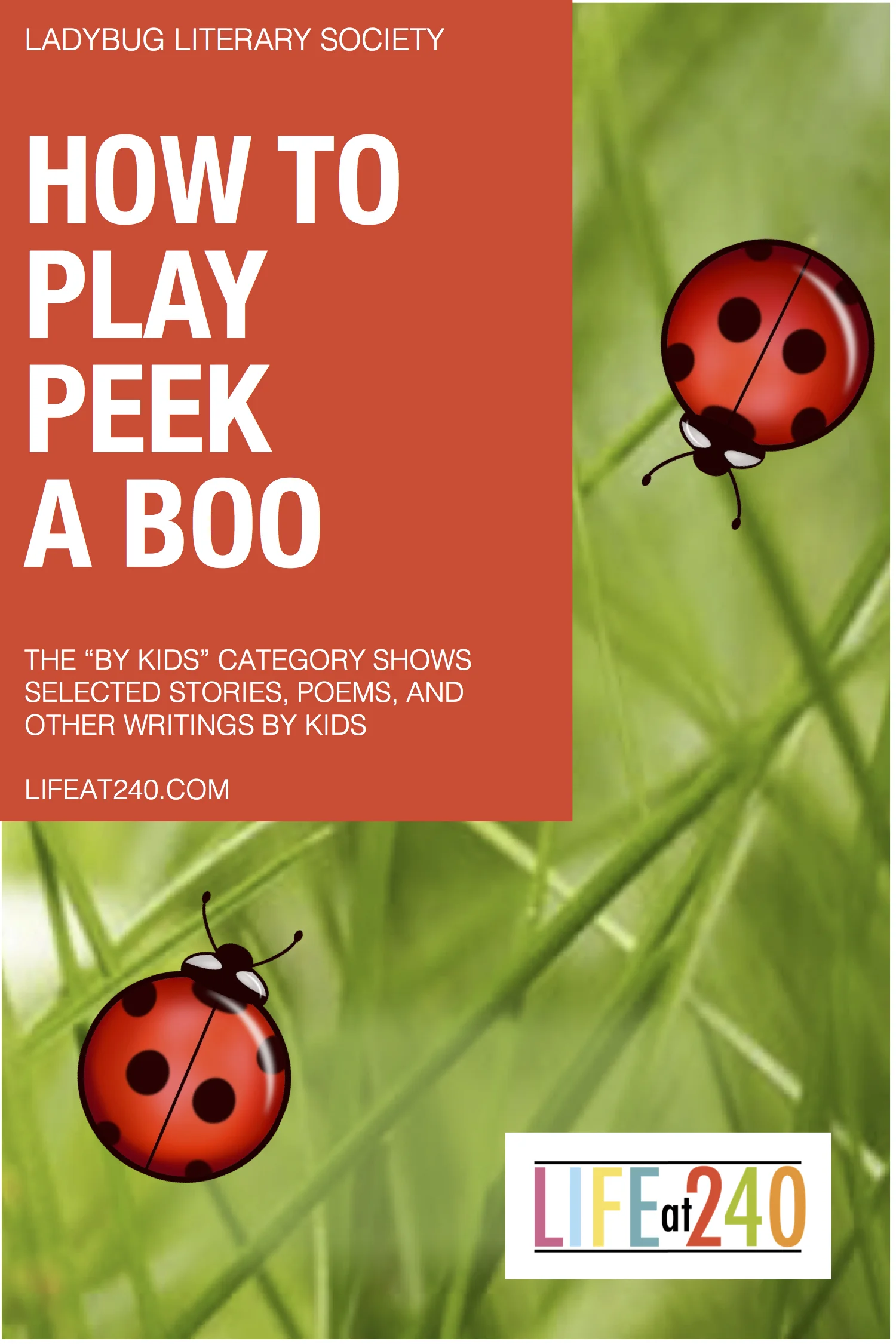      

 
   HOW TO PLAY PEEK-A-BOO  This helpful poem was written by Miss Lilly who is seven years old. For every birthday, she wishes for a real baby. She spends lots of time preparing for its arrival. The Ladybug Literary Society sponsored a kid’s 