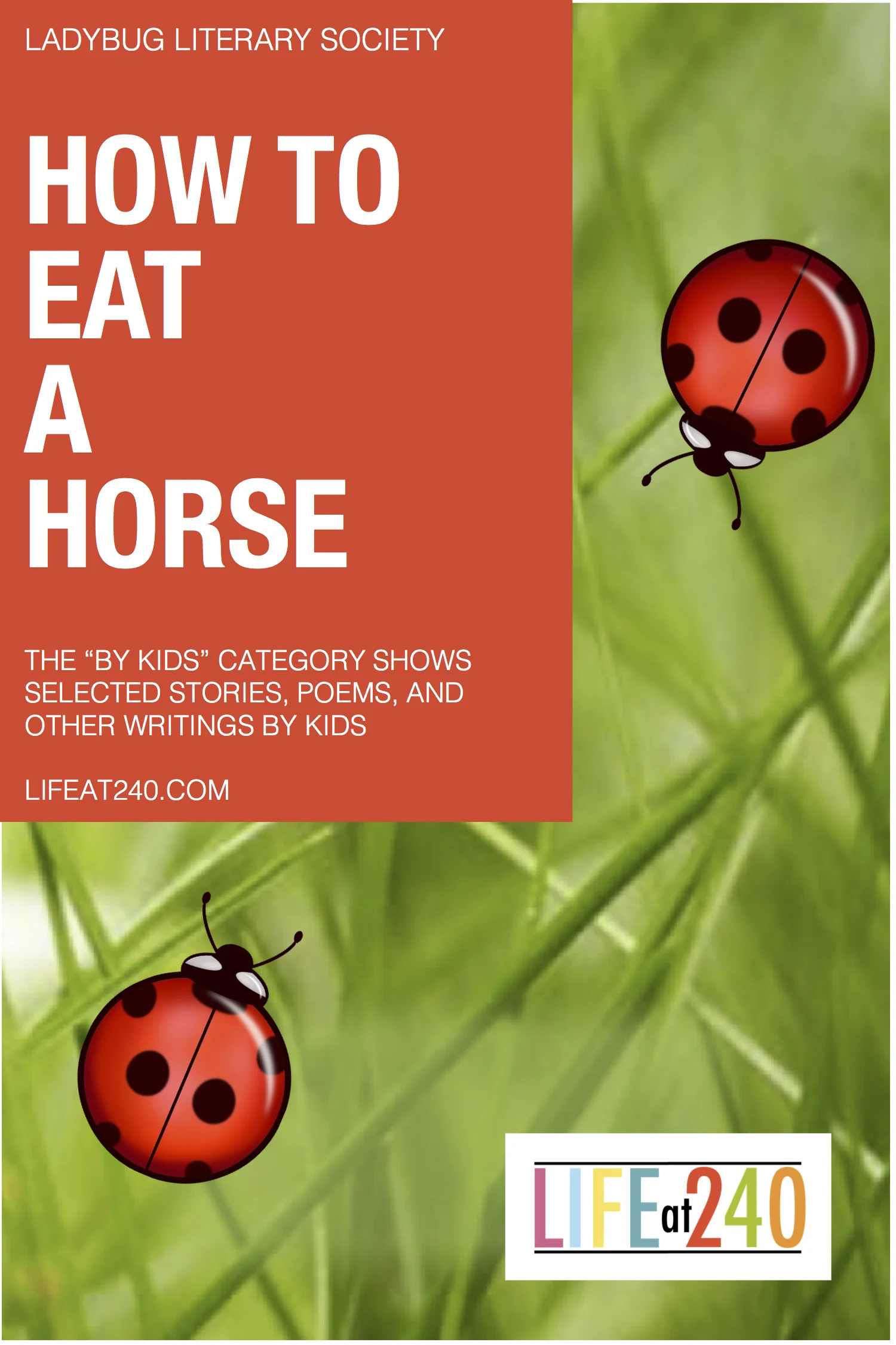      

 
   HOW TO EAT A HORSE  This appetizing poem was written by Master Roland who is ten years old. He loves writing and comedy, which you can clearly see in his work. The Ladybug Literary Society sponsored a kid’s challenge on instructional writ