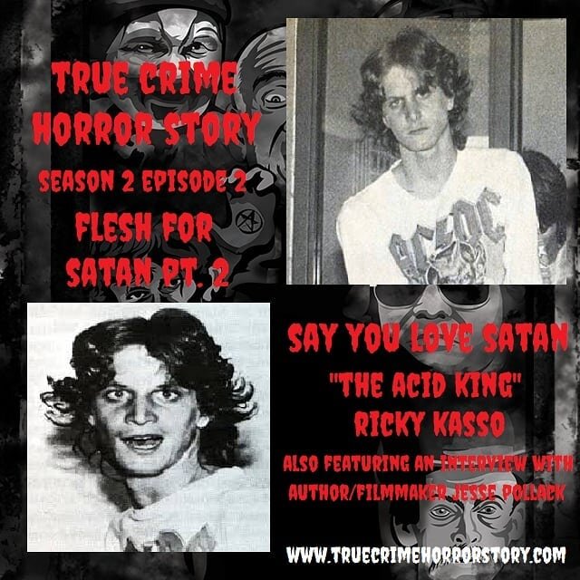 AVAILABLE NOW S2E2: Flesh for Satan Pt. 2 Say You Love Satan

In the second episode of Season 2, your host JD Horror brings you the tale of &quot;The Acid King&quot; Ricky Kasso in Flesh for Satan Pt. 2. Kasso would fuel the fire of the American Sata