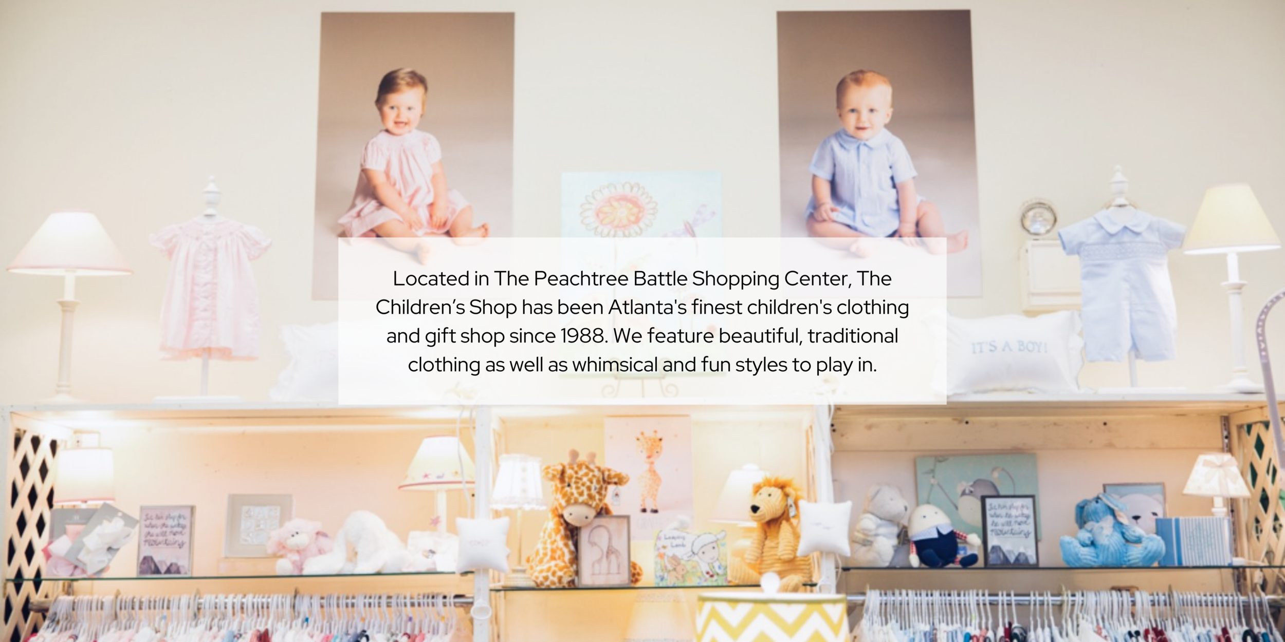 Located in The Peachtree Battle Shopping Center, The Children’s Shop has been Atlanta's finest children's clothing and gift shop since 1988. We feature beautiful, traditional clothing as well as whimsical and fun sty (2).png
