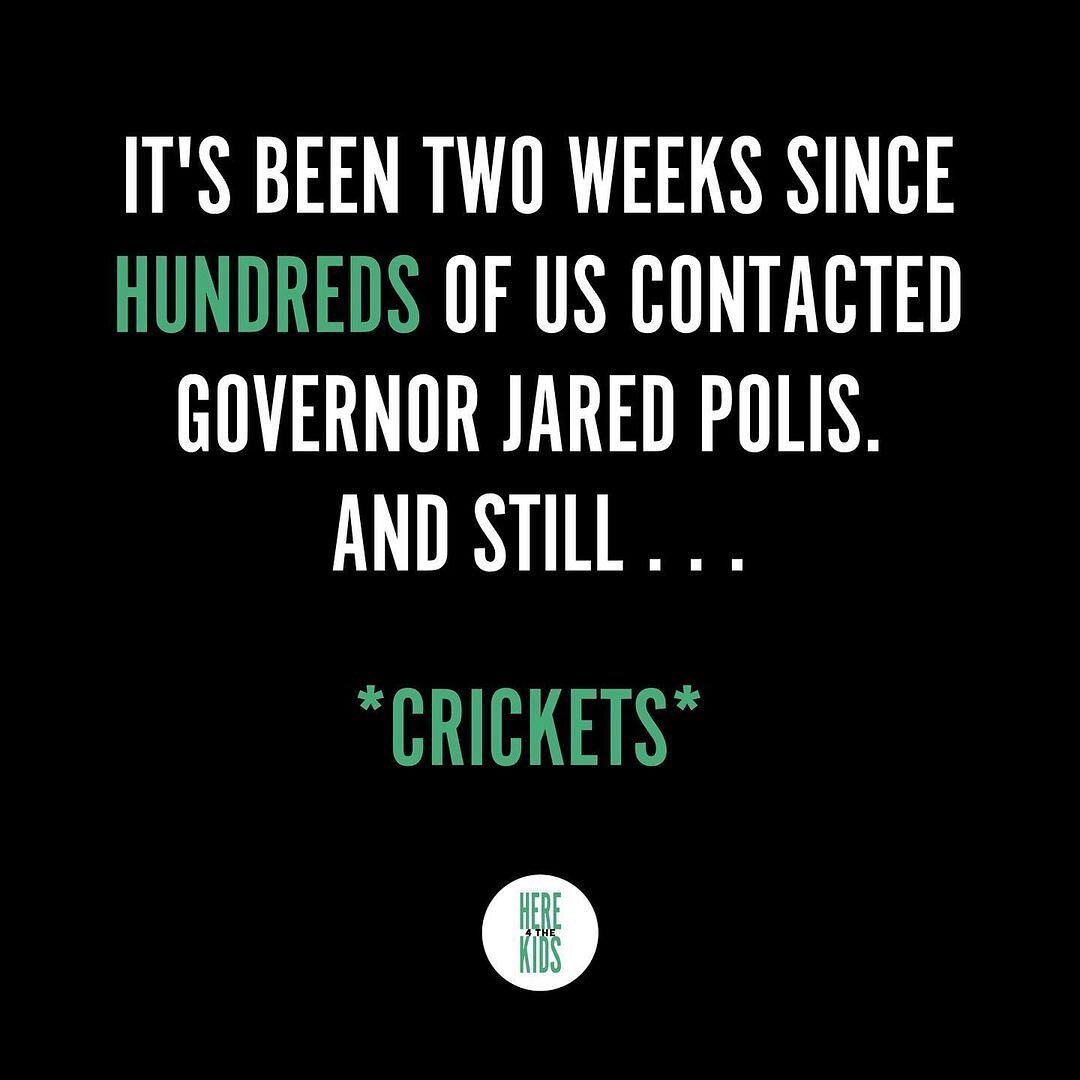 @here4thekidsaction It's been two weeks since we reached out to Governor Jared Polis. And by 'we', we don't mean one or two of us emailing &mdash; we mean HUNDREDS of us calling, emailing, and physically going to the office. 
&nbsp;
Yet still **crick