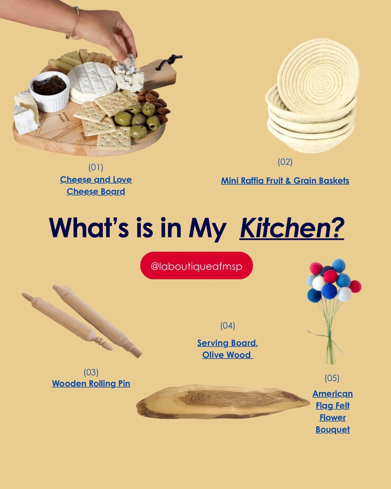 What&rsquo;s is in my kitchen... 
(01) Cheese and Love Cheese Board (65,00 $US
(02) Mini Raffia Fruit &amp; Grain Baskets &mdash; 22,00 $US
(03) Wooden Rolling Pin &mdash; 22,00 $US
(04) Serving Board, Olive Wood &mdash; 35,00 $US
(05) American Flag 
