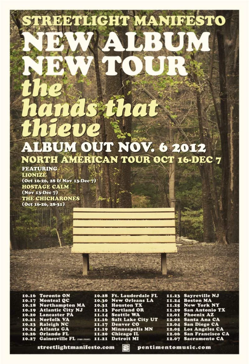 smanifesto :
You always get so much time to prepare big announcements - but it’s never enough. But what we mean to say is…
Streetlight Manifesto has a new album.
It is called “The Hands That Thieve”
It comes out November 6th.
Yes, this could all have been one sentence. But here at Streetlight Manifesto we want our thoughts to be given room to breathe. With the new album we will also be heading out on a tour of the same name this Fall. The tour will start October 16th in Toronto and will go over the course of two months throughout the US. Streetlight Manifesto will be joined by Lionize, Hostage Calm and The Chicharones at different points throughout the tour. New songs will be played every night alongside the old classics and everything else in the between.
“The Hands That Thieve” tour will also take Streetlight Manifesto to South America for the WROS Festival and to Gainesville for a night at The Fest.
While the tour is already extensive there are still dates and cities being added, so if you don’t see your city listed it’s either being added or there’s a very good reason that you’re going to need to travel a bit.
While this is probably enough news for a while we are excited about some other news we have in store if you are the type to be patient enough to listen.
Keep your eyes and ears posted to StreetlightManifesto.com and Pentimentomusic.com for exclusive tracks, videos and news in the coming days and weeks. We will also be featuring exclusive material on our Facebook, Twitter, and Tumblr. So treat yourself to those internet places and we will see you soon.
Ta ta.