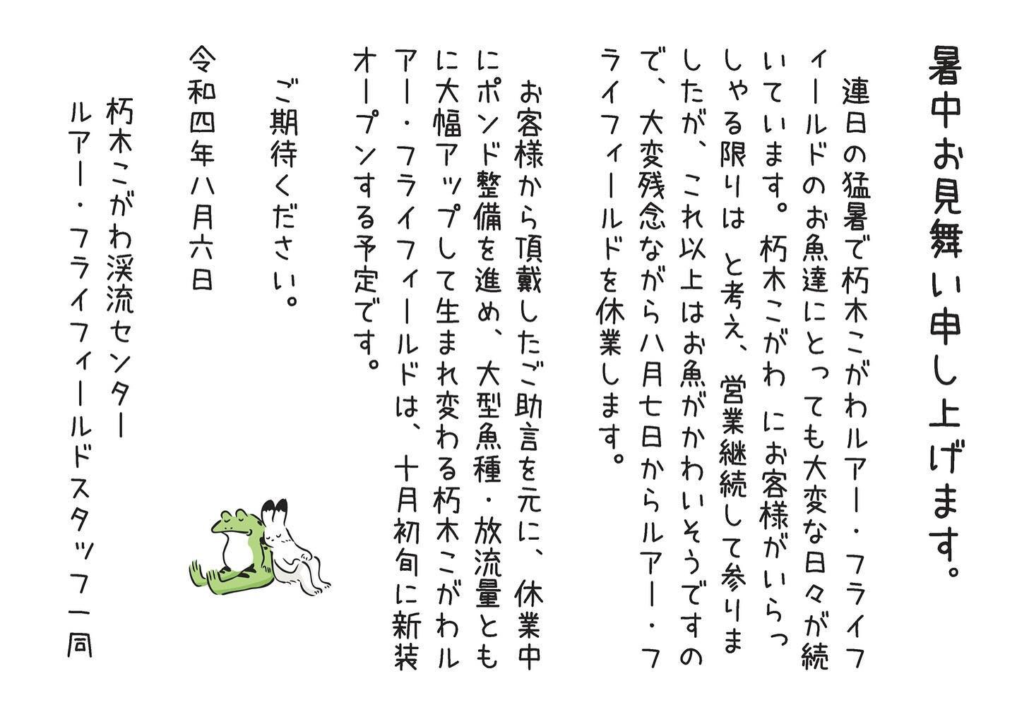 暑中お見舞い申し上げます。
&nbsp;
連日の猛暑で朽木こがわルアー・フライフィールドのお魚達にとっても大変な日々が続いています。朽木こがわ にお客様がいらっしゃる限りは と考え、営業継続して参りましたが、これ以上はお魚がかわいそうですので、大変残念ながら八月七日からルアー・フライフィールドを休業します。
&nbsp;
お客様から頂戴したご助言を元に、休業中にポンド整備を進め、大型魚種・放流量ともに大幅アップして生まれ変わる朽木こがわルアー・フライフィールドは、十月初旬に新装オープンする予定で