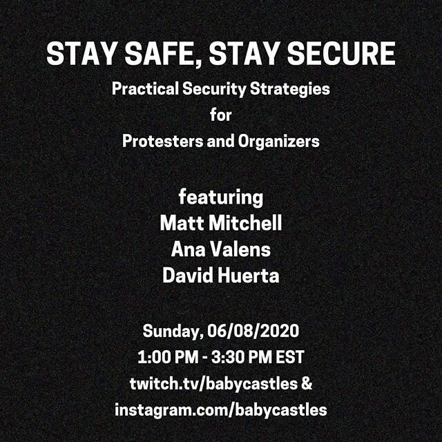 BROADCAST LIVE ON:
twitch.tv/babycastles&nbsp;AND instagram: @babycastles SUNDAY 1pm

In light of the Black Lives Matter movement&nbsp;and the response of the state, we find it is increasingly important to be conscious of&nbsp;security. In support of protestors and organizers, this workshop will be an overview of basic, intermediate and advanced digital security considerations. Covering: basic street protestor operational security;&nbsp;considerations for folks and orgs doing backend support; threat modeling, security mindset; specific device security strategy; and more.

Speakers and Organizers from: Bluestockings, cypurr, Babycastles, CryptoHarlem, Freedom of the Press Foundation.

Ana Valens (Reporter for Daily Dot, Sex worker, Data Privacy Activist, twitter: @acvalens) - A broad overview and intro to security. What is encryption? What are steps you can take to protect yourself? How can you talk to less tech-literate folks about security?

David Huerta (Digital Security Trainer at Freedom of the Press Foundation) - An intermediate-level overview of smartphone security and working with VPNs: VPNs are useful for protecting your online activities from being known by your ISP or cell data provider. Choosing one can introduce a whirlwind of factors to consider, so let&rsquo;s talk about the top things to look for in their privacy policies and tech specs.

Matt Mitchell (Hacker/Security Researcher, Founder of CryptoHarlem, twitter: @geminiimatt) - More advanced considerations for digital security: Creating pseudonomyous profiles. Assessing threat/models. Securely coordinating between different groups of people forming networks.

#blacklivesmatter @bluestockingsnyc

Repost and share pls!