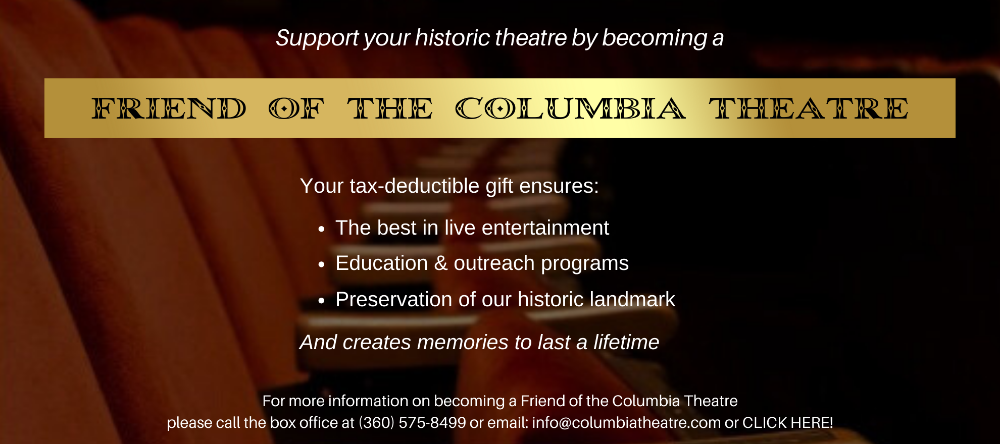 For more information on becoming a Friend of the Columbia Theatre please call the box office at (360) 575-8499 or email info@columbiatheatre.com www.columbiatheatre.com (3).png