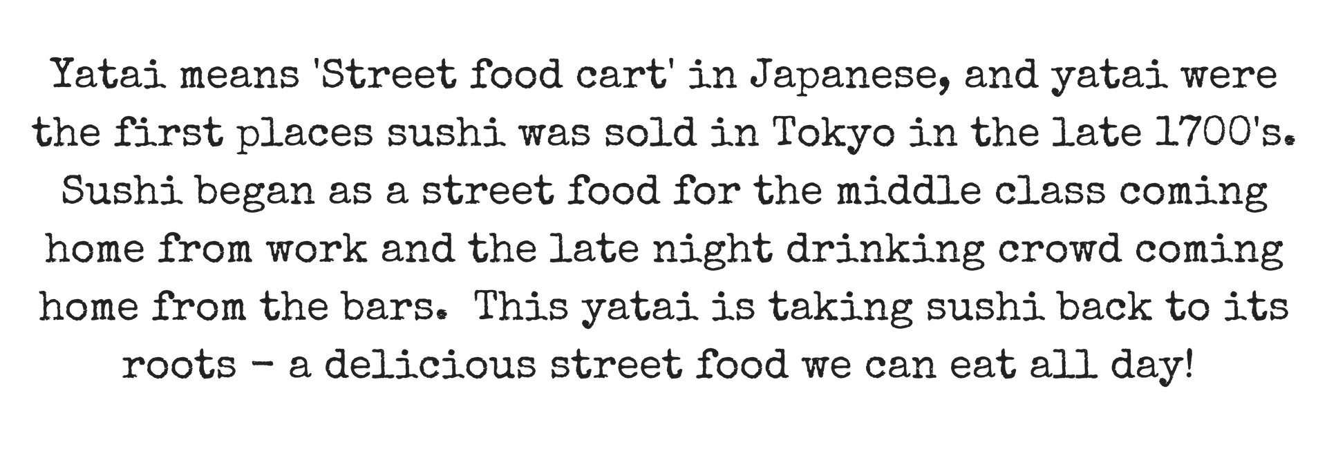 Yatai means 'Street food cart' in Japanese, and yatai were the first places sushi was sold in Tokyo in the late 1700's . Sushi began as a street food for the middle class coming home from work and the late night drin (1).png