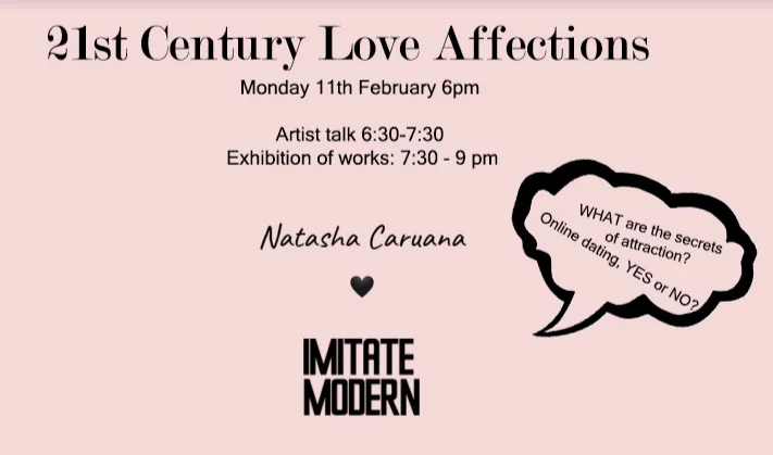 February 2019 EXHIBITION 21st Century Love Affections Imitate Modern, Mayfair, London 11 February - 19 February Whether you are feeling the love this Valentine’s Day, or not…Imitate Modern and Natasha Caruana are teaming up to bring you an exclusive event this February. With only 17 seats available, we are delighted to hold an intimate set of talks touching on some of the most profound and technological aspects of love. Welcomed with drinks on arrival and a display of hand-picked art works from Natasha’s collections of photography – it might just put your chocolate and flowers to shame. Delve deep and find out more.