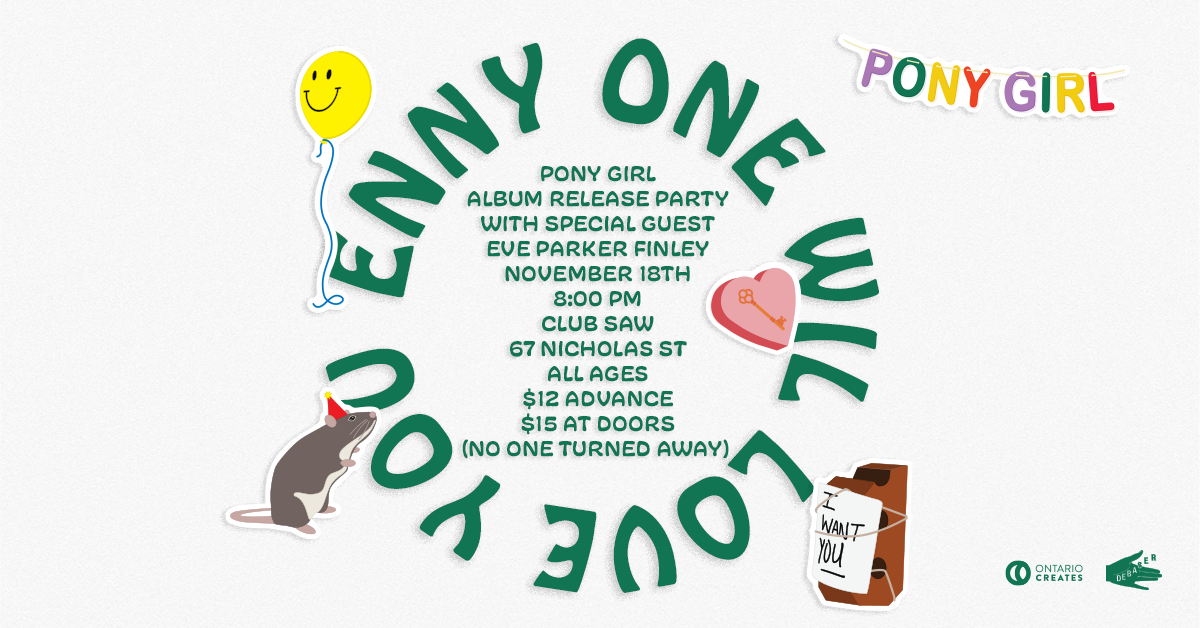 Poster for event. Text on Image: Pony Girl, Enny One Will Love You, Pony Girl Album Release Party with Special Guest Eve Parker Finley November 18th 8:00 PM, Club SAW, 67 Nicholas Street, All Ages, $12 Advance, $15 at Doors, (NO ONE TURNED AWAY).