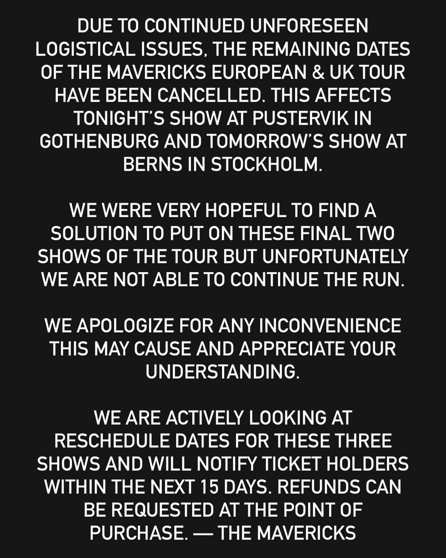 Due to continued unforeseen logistical issues, the remaining dates of The Mavericks European &amp; UK tour have been cancelled. This affects tonight&rsquo;s show at Pustervik in Gothenburg and tomorrow&rsquo;s show at Berns in Stockholm.
&nbsp;
We we