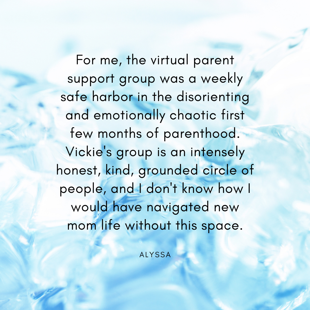 For me, the virtual parent support group was a weekly safe harbor in the disorienting and emotionally chaotic first few months of parenthood. Vickie's group is an intensely honest, kind, grounded circle of people, an.png