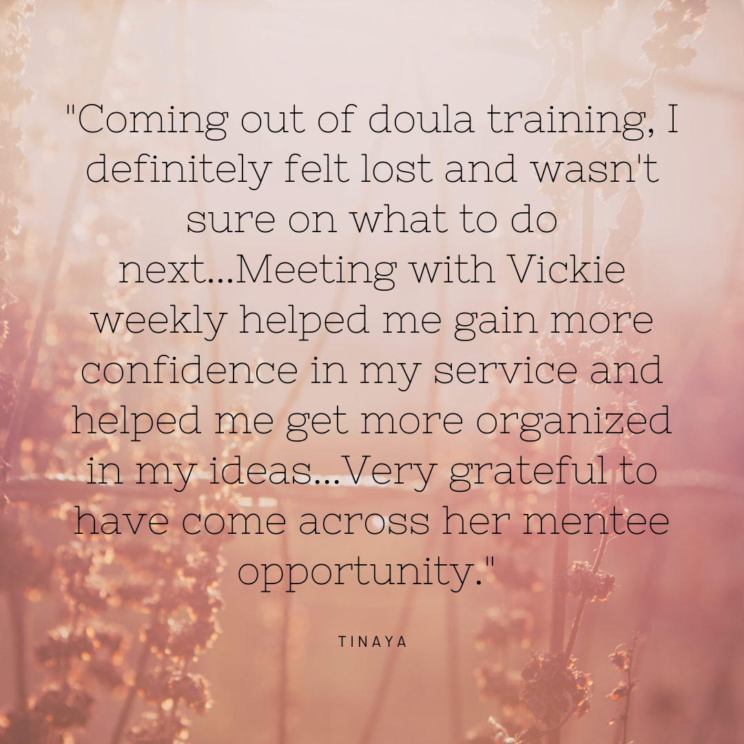 Coming out of doula training, I definitely felt lost and wasn't sure on what to do next...Meeting with Vickie weekly helped me gain more confidence in my service and helped me get more organized in my ideas...Very gr.png