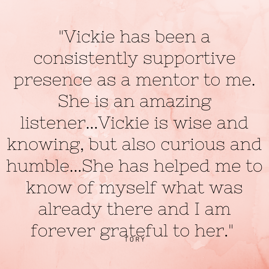 Vickie has been a consistently supportive presence as a mentor to me. She is an amazing listener...Vickie is wise and knowing, but also curious and humble...She has helped me to know of myself what was already there .png