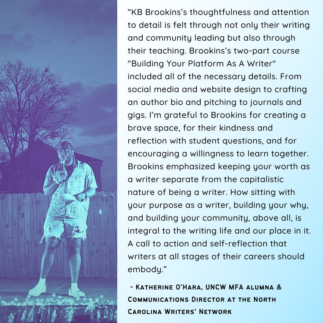  ““KB Brookins’s thoughtfulness and attention to detail is felt through not only their writing and community leading but also through their teaching. Brookins’s two-part course "Building Your Platform As A Writer" included all of the necessary detail