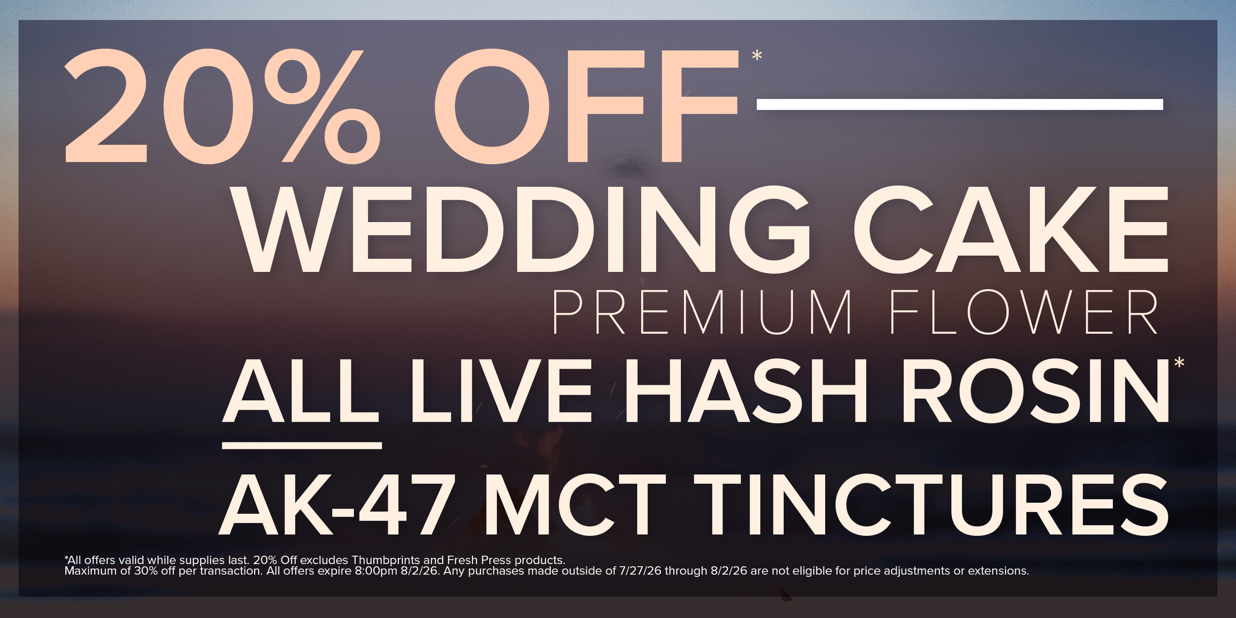20% Off Wedding Cake Premium Flower, All Live Hash Rosin, and AK-47 MCT. Restrictions apply.