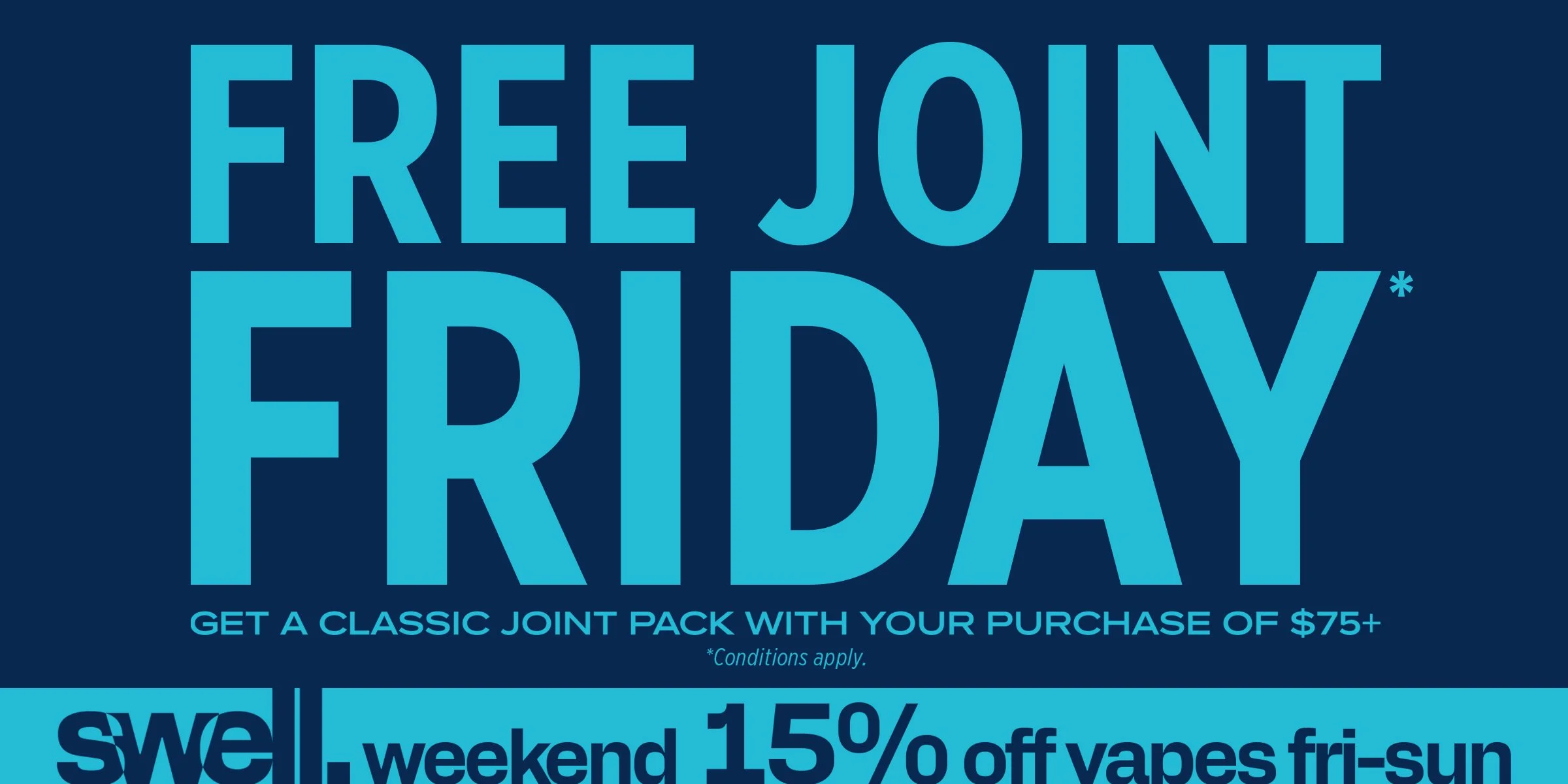 FREE JOINT FRIDAY* GET A CLASSIC JOINT PACK WITH YOUR PURCHASE OF $75+ *CONDITONS APPLY. SWELL WEEKEND 15% OFF VAPES FRI-SUN