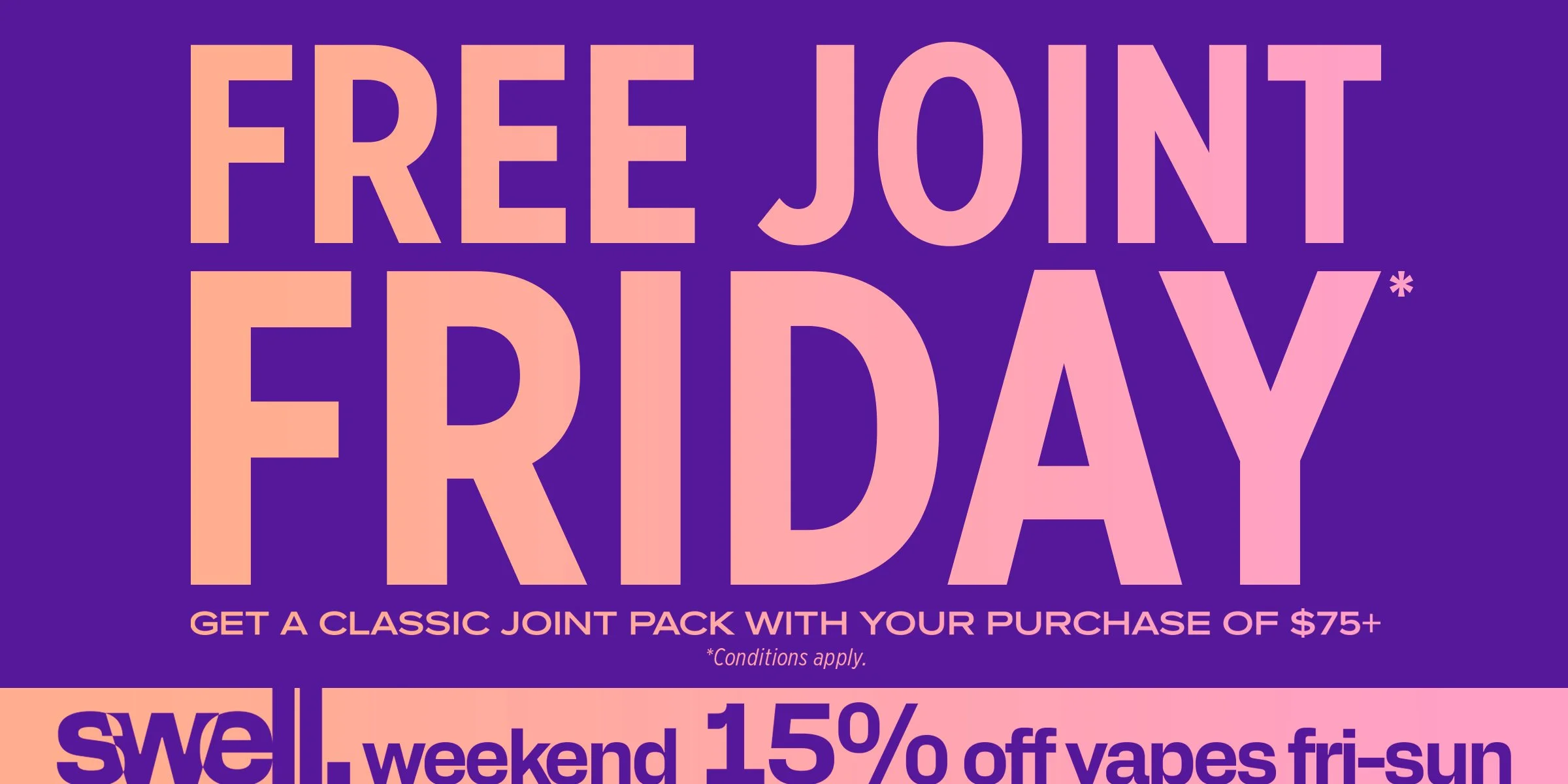 Free Joint Friday Get A Classic Joint Pack with Your Purchase of $75+ * Conditions apply. Swell weekend 15% off vapes fri-sun