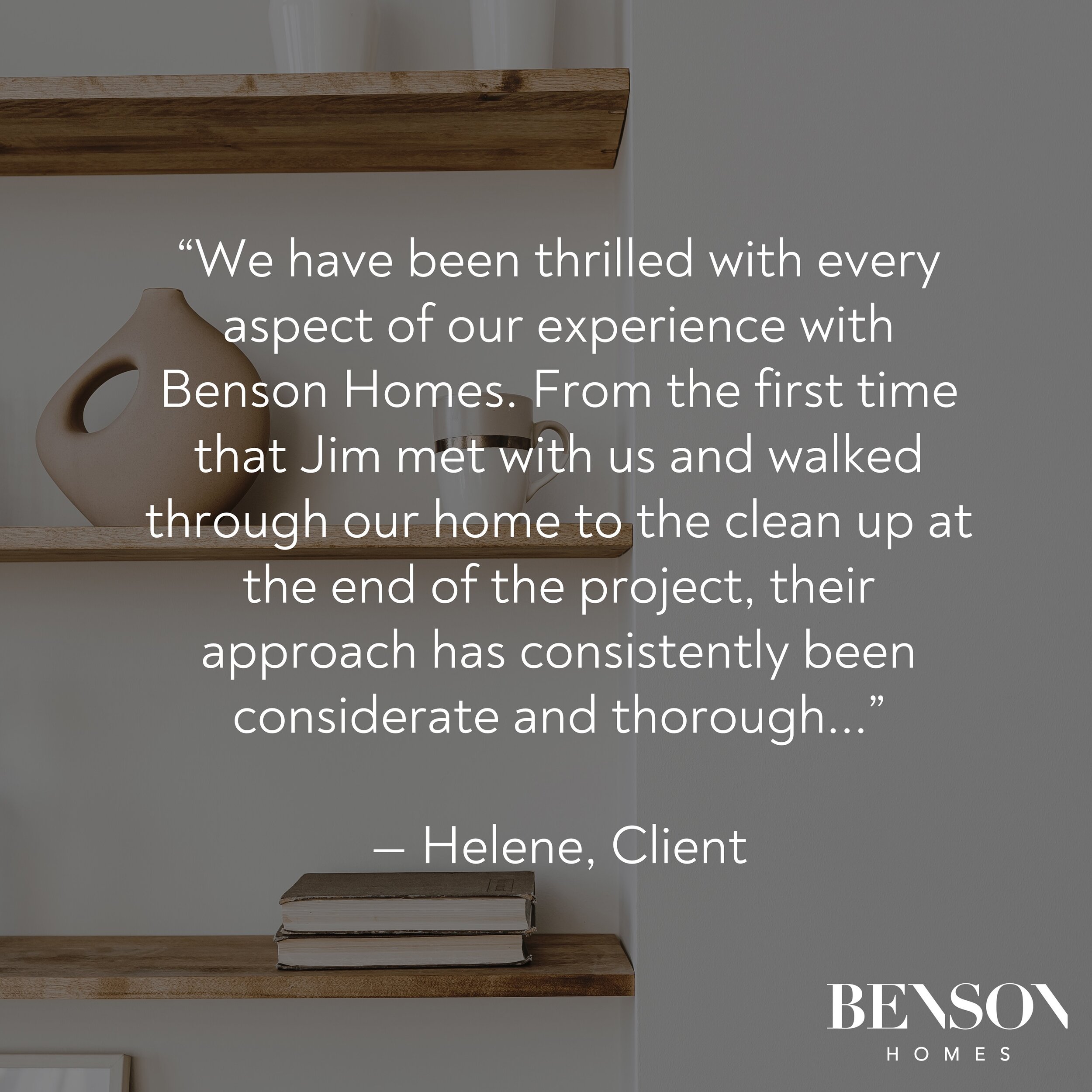 &ldquo;We have been thrilled with every aspect of our experience with Benson Homes. From the first time that Jim met with us and walked through our home to the clean up at the end of the project, their approach has consistently been considerate and t