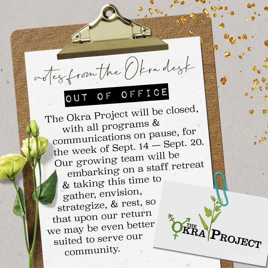 📝 NOTES FROM THE OKRA DESK 📝⠀⠀⠀⠀⠀⠀⠀⠀⠀
&bull;⠀⠀⠀⠀⠀⠀⠀⠀⠀
&bull;⠀⠀⠀⠀⠀⠀⠀⠀⠀
&bull;⠀⠀⠀⠀⠀⠀⠀⠀⠀
Beloved community! This is a quick announcement to let you know that the Okra team will be #OutOfOffice next week. We are so thrilled to have expanded our team, therefore expanding our capacity to continue providing our Black Trans fam with resources, support, &amp; nourishment; now we need a moment to lay an intentional foundation together for all that we hope to do &amp; share in the future.⠀⠀⠀⠀⠀⠀⠀⠀⠀
&bull;⠀⠀⠀⠀⠀⠀⠀⠀⠀
&bull;⠀⠀⠀⠀⠀⠀⠀⠀⠀
"The Okra Project will be closed, with all programs &amp; communications on pause, for the week of Sept. 14 - Sept. 20. Our growing team will be embarking on a staff retreat &amp; taking this time to gather, envision, strategize, &amp; rest, so that upon our return we may be even better suited to serve our community."
