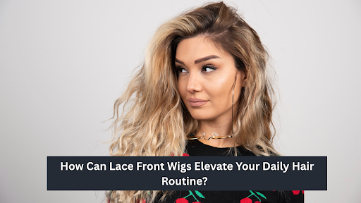 How Can Lace Front Wigs Elevate Your Daily Hair Routine? 