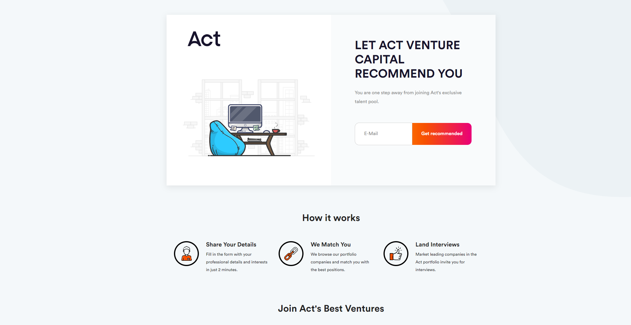 We continually look for solutions to help our companies with their biggest challenges. As we invest in high growth companies, by their very nature, they are always hiring, and finding the right talent is not easy. The Talent Pool is a closed list of people who are actively looking for exciting roles in tech. We can recommend you and also browse our portfolio companies to match you with the best positions. Companies interview many and hire few, so the result is hundreds of qualified candidates get lost after the process that other companies may hire. Solution - A Talent Pool That Grows Organically How it works; 1. Companies effortlessly offer talent a referral in their rejection emails 2. Candidates complete a profile in 2 minutes 3. HR teams approve and publish profiles on the Talent Pool Benefits to Us As Investors • Help our companies hire • Refer our own network in the pool Benefits To Portfolio Companies • Free access to a constant stream of the best talent • Automated candidate match suggestions Access The World’s Best Talent • Our Talent Pool integrates to the first Global VC Talent Community • A platform that unites VC portfolios around the globe • Hundreds of VC-backed companies like N26 and Blinkist already share the world’s best talent on the platform - Act Team