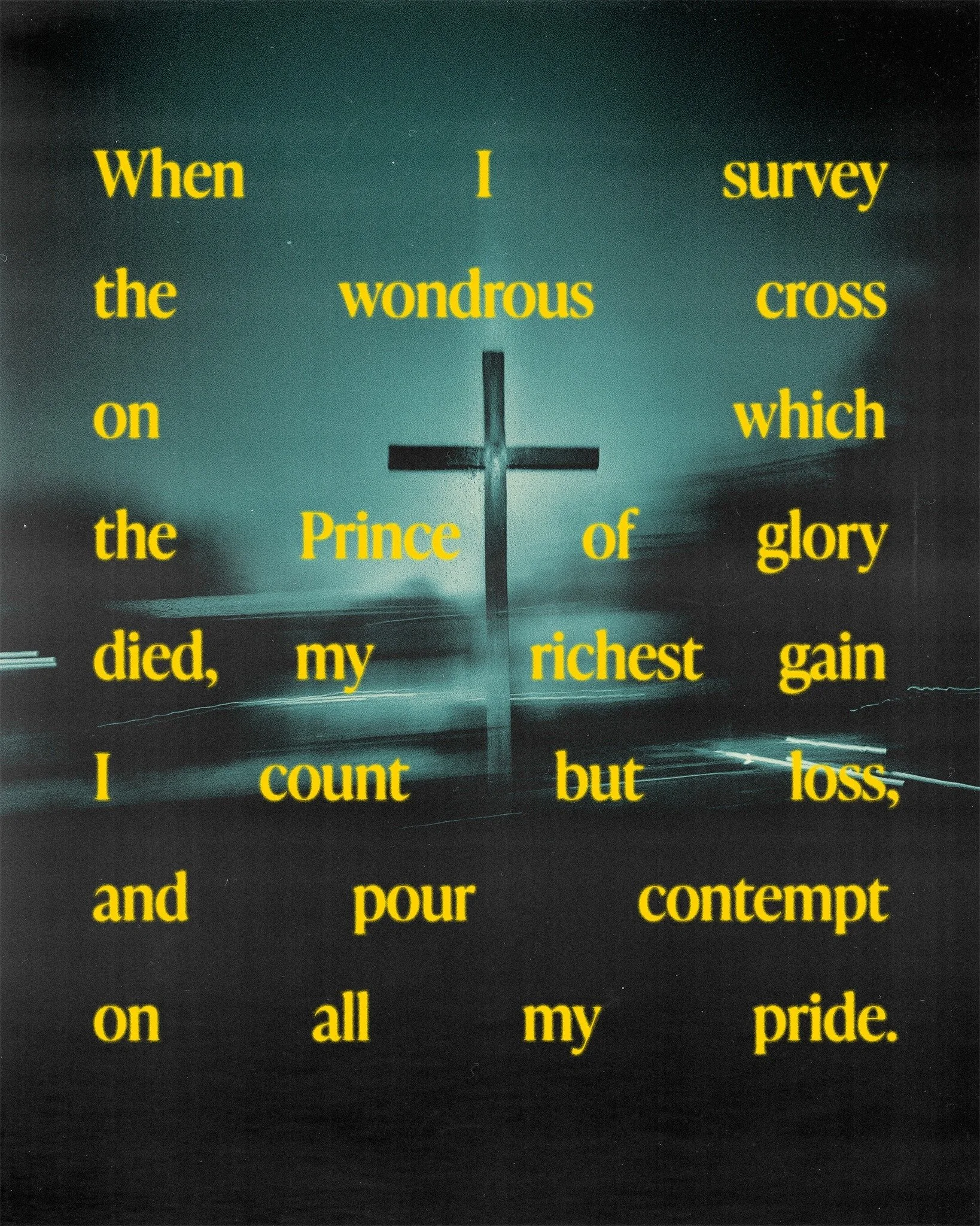 When I survey the wondrous cross
On which the Prince of glory died,
My richest gain I count but loss,
And pour contempt on all my pride.

Forbid it, Lord, that I should boast
Save in the death of Christ, my Lord;
The vain things that now tempt me mos