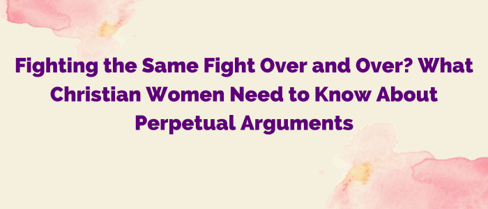 Fighting the Same Fight Over and Over? What Christian Women Need to Know About Perpetual Arguments