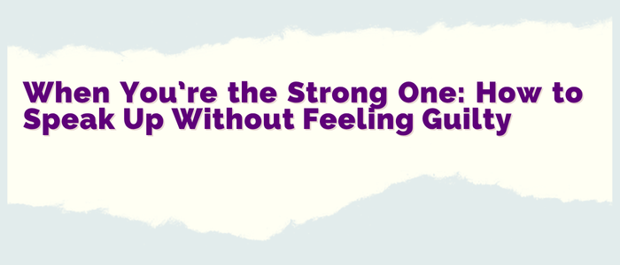 When You’re the Strong One: How to Speak Up Without Feeling Guilty