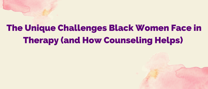 The Unique Challenges Black Women Face in Therapy (and How Counseling Helps)