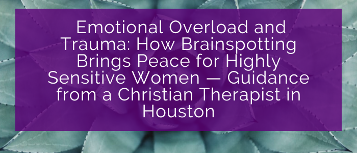 Emotional Overload and Trauma: How Brainspotting Brings Peace for Highly Sensitive Women — Guidance from a Christian Therapist in Houston