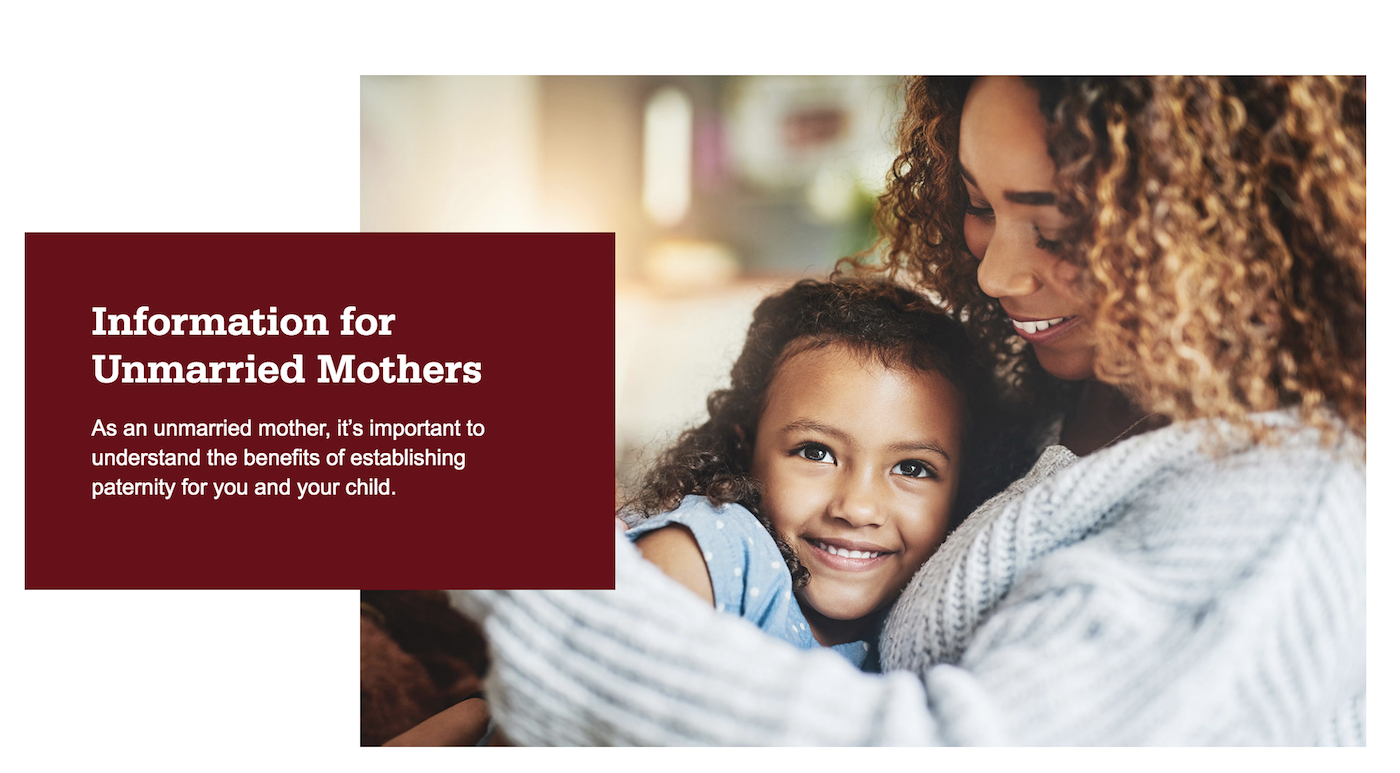 Mother and daughter hugging and smiling. Information for unmarried mothers. As an unmarried mother, it's important to understand the benefits of establishing paternity for you and your child.
