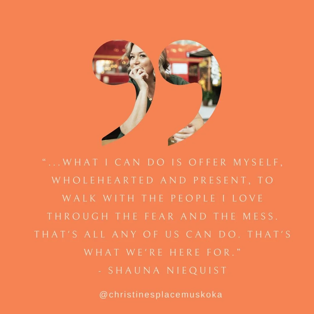 &ldquo;...what I can do is offer myself, wholehearted and present, to walk with the people I love through the fear and the mess. That's all any of us can do. That's what we're here for.&rdquo;
- Shauna Niequist