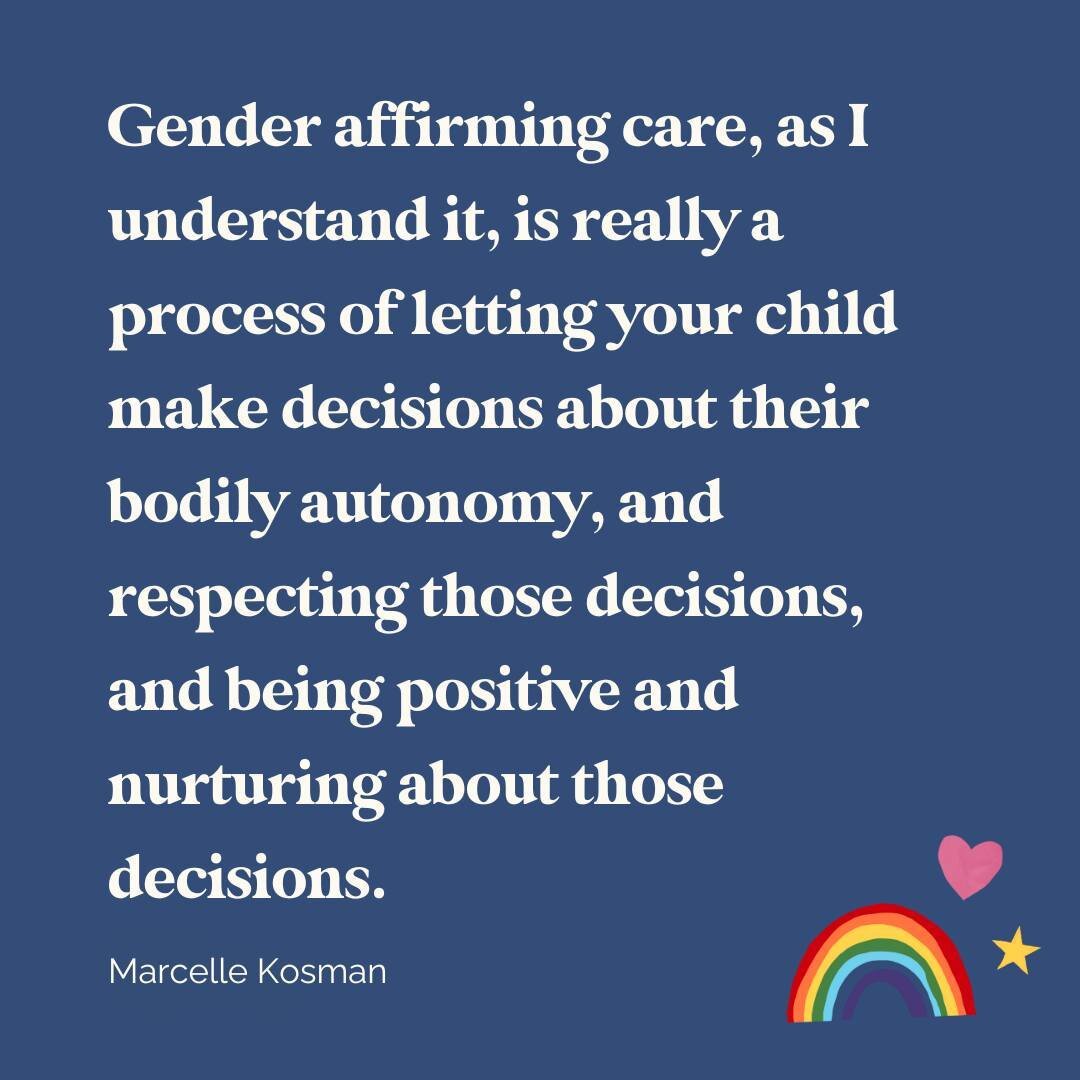 &quot;Gender affirming care, as I understand it, is really a process of letting your child make decisions about their bodily autonomy, and respecting those decisions, and being positive and nurturing about those decisions.&quot; - Marcelle Kosman (co
