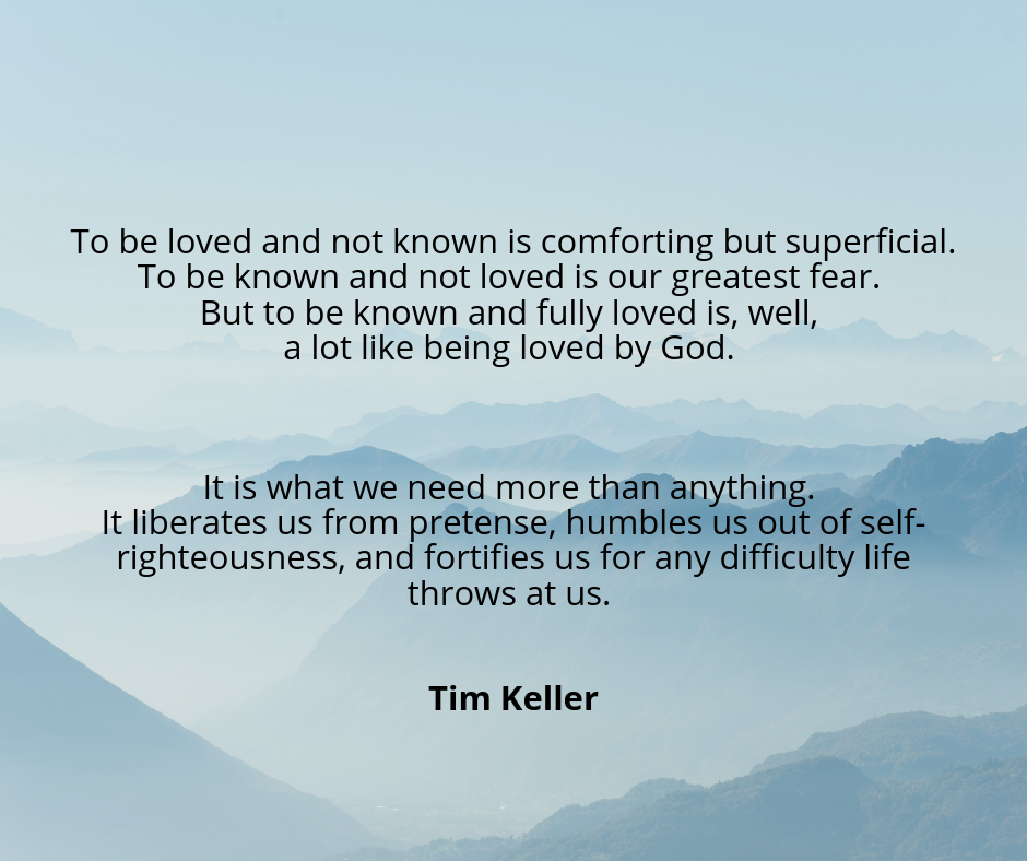 To be loved and not known is comforting but superficial. To be known and not loved is our greatest fear. But to be known and fully loved is, well, a lot like being loved by God. It is what we need more than anything..png