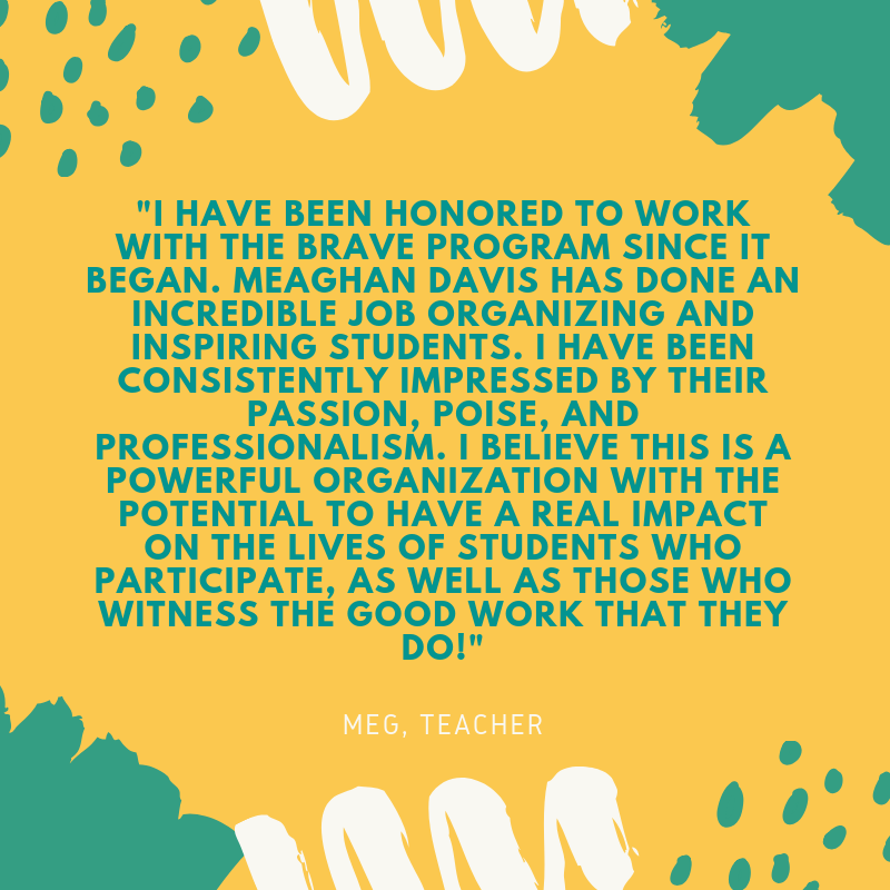 I have been honored to work with the BRAVE program since it began. Meaghan Davis has done an incredible job organizing and inspiring students. I have been consistently impressed by their passion, poise, and professio.png