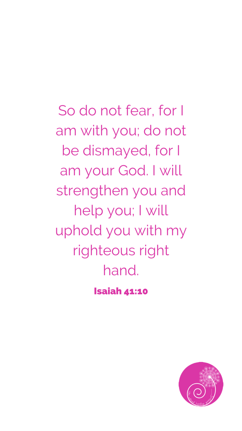 So do not fear, for I am with you; do not be dismayed, for i am your God. I will strengthen you and help you; I will uphold you with my righteous right hand. (1).png