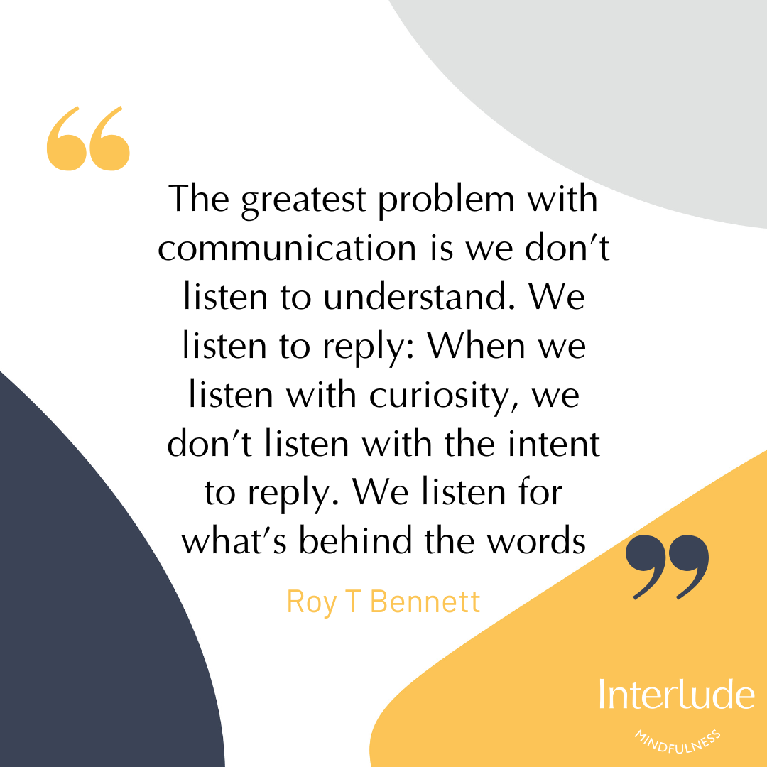 quote “The greatest problem with communication is we don’t listen to understand. We listen to reply: When we listen with curiosity, we don’t listen with the intent to reply.  We listen for what’s behind the words.”  Roy T Bennett