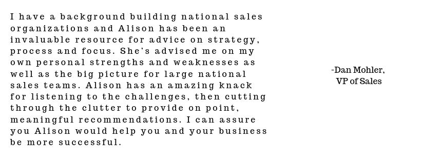 I have a background building national sales organizations and Alison has been an invaluable resource for advice on strategy, process and focus. She’s advised me on my own personal strengths and weaknesses as well as  (2).jpg