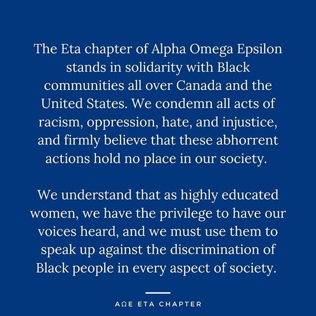 The Eta Chapter of Alpha Omega Epsilon stands in solidarity with Black communities all over Canada and the United States. We condemn all acts of racism, oppression, hate and injustice, and firmly believe that these abhorrent actions hold no place in 
