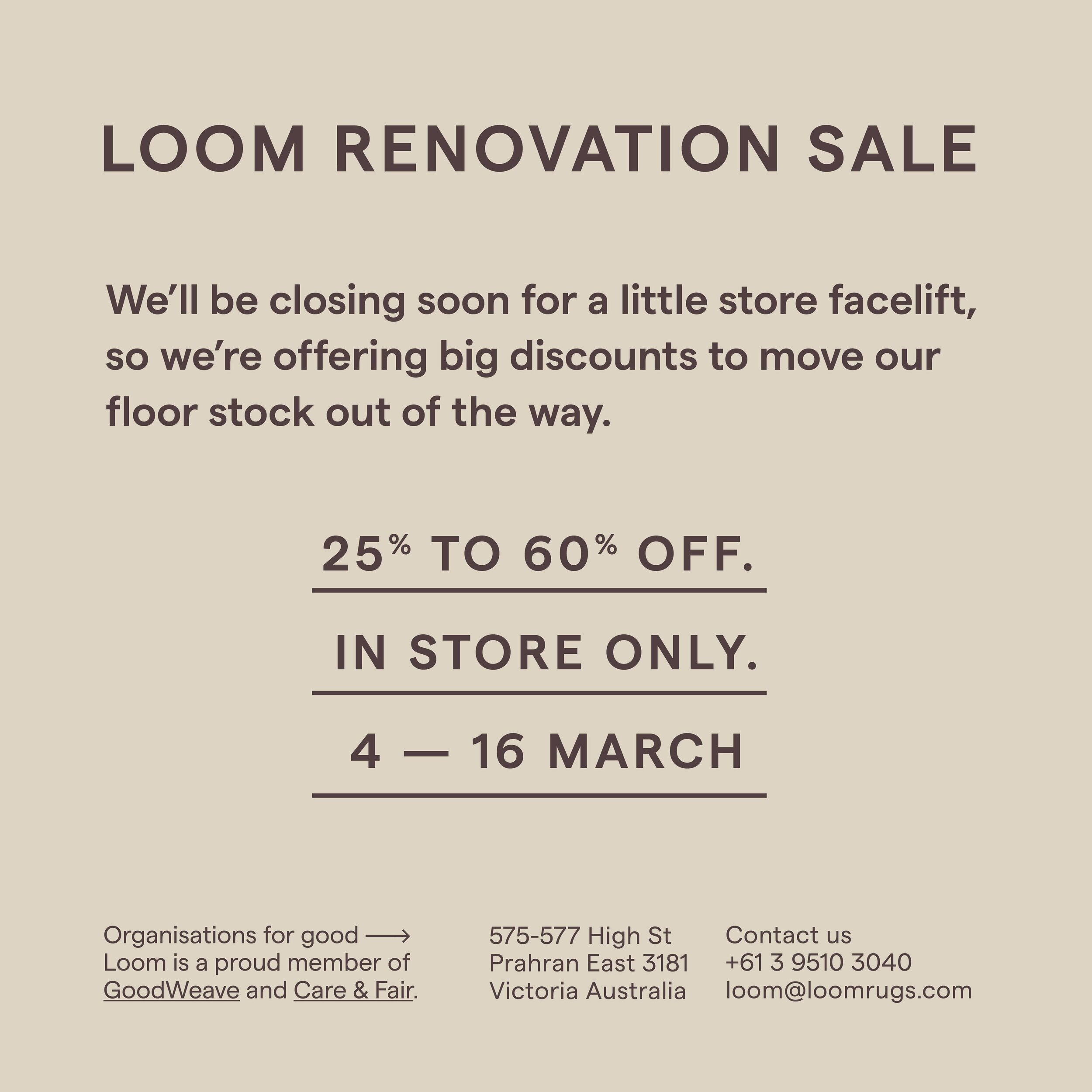 LOOM RENOVATION SALE 

4 &mdash; 16 MARCH

We&rsquo;ll be closing soon for a little store facelift, so we&rsquo;re offering big discounts to move our
floor stock out of the way.

25% to 60% off. 

IN STORE ONLY

*The sale items catalogs will be on ou