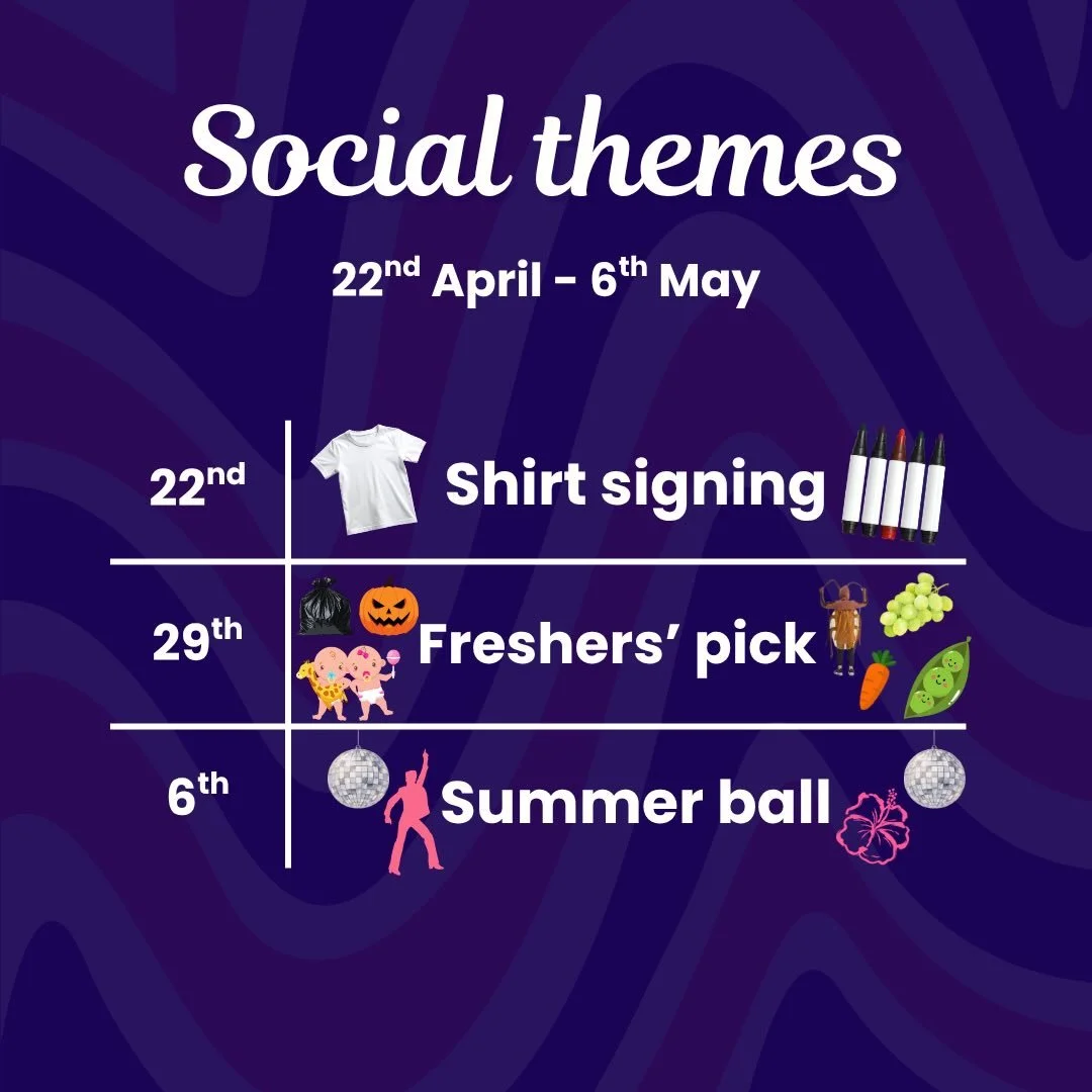 It&rsquo;s time to get planing your next social outfits:

22nd April: Shirt signing, think school leavers. Bring a white shirt and a sharpie and we can get creative writing messages on each others&rsquo; shirts!! 

29th April: Freshers&rsquo; pick. O