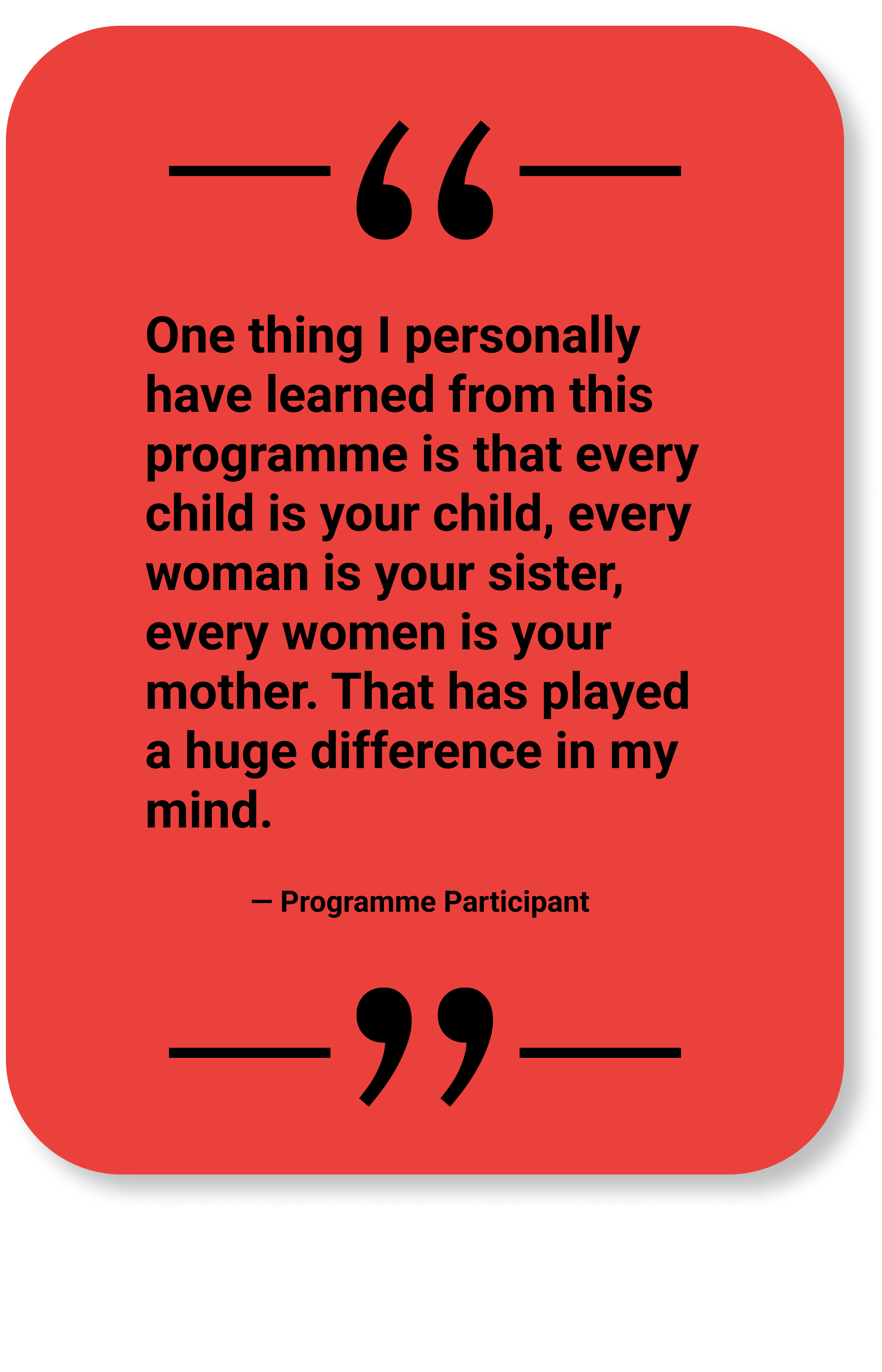 Quote by Programme Participant: "One thing I personally have learned from this programme is that every child is your child, every woman is your sister, every woman is your mother. That has played a huge difference in my mind."