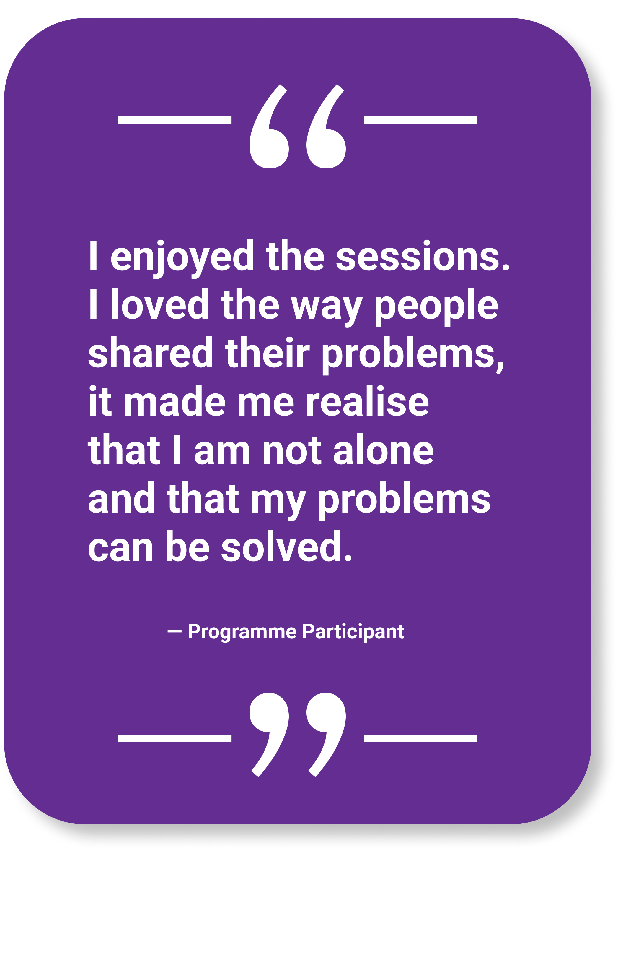 Participant Quote: "I enjoyed the sessions. I loved the way people shared their problems, it made me realise that I am not alone and that my problems can be solved."