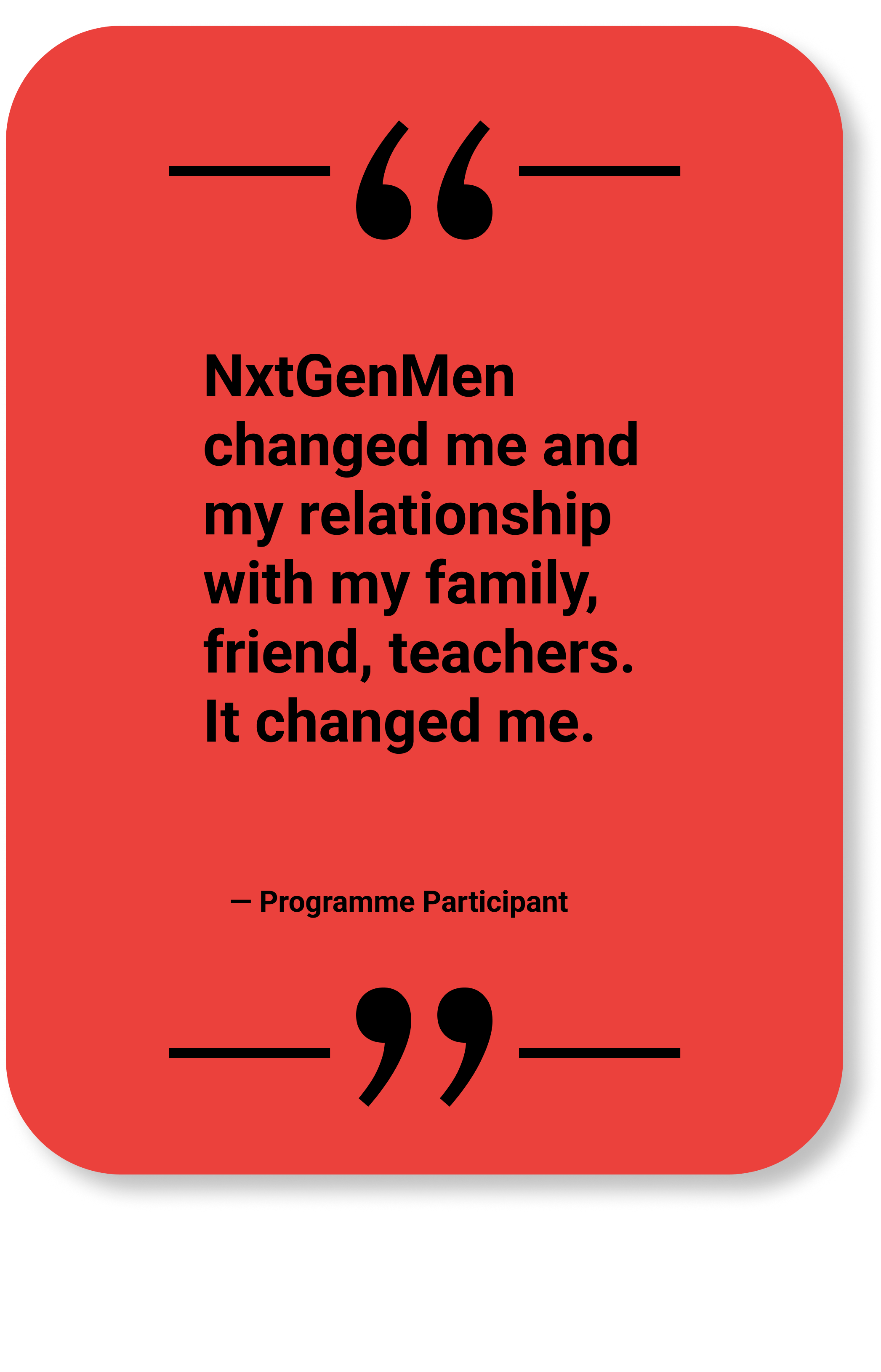 Quote by Programme Participant: "NxtGenMen changed me and my relationship with my family, friend, teachers. It changed me."