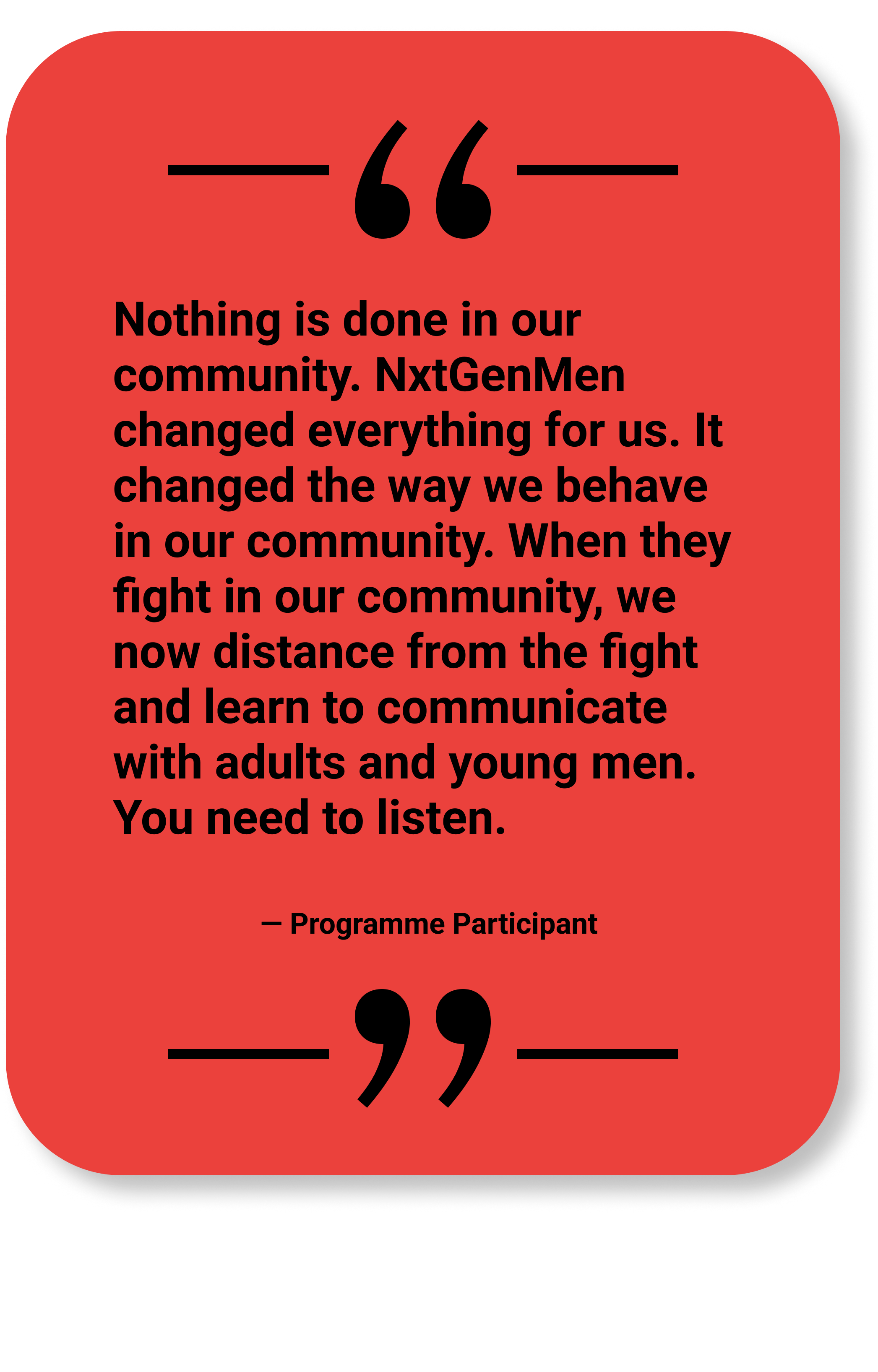 Quote by Programme Participant: "NxtGenMen changed everything for us. It changed the way we behave in our community. When they fight in our community, we now distance from the fight and learn to communicate... You need to listen."