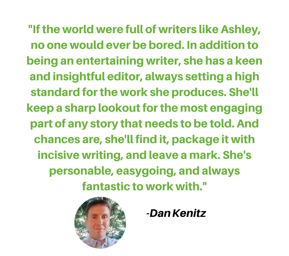 If the world were full of writers like Ashley, no one would ever be bored. In addition to being a great and entertaining writer, she has a keen and insightful editor, always setting a high standard for the work she p.png