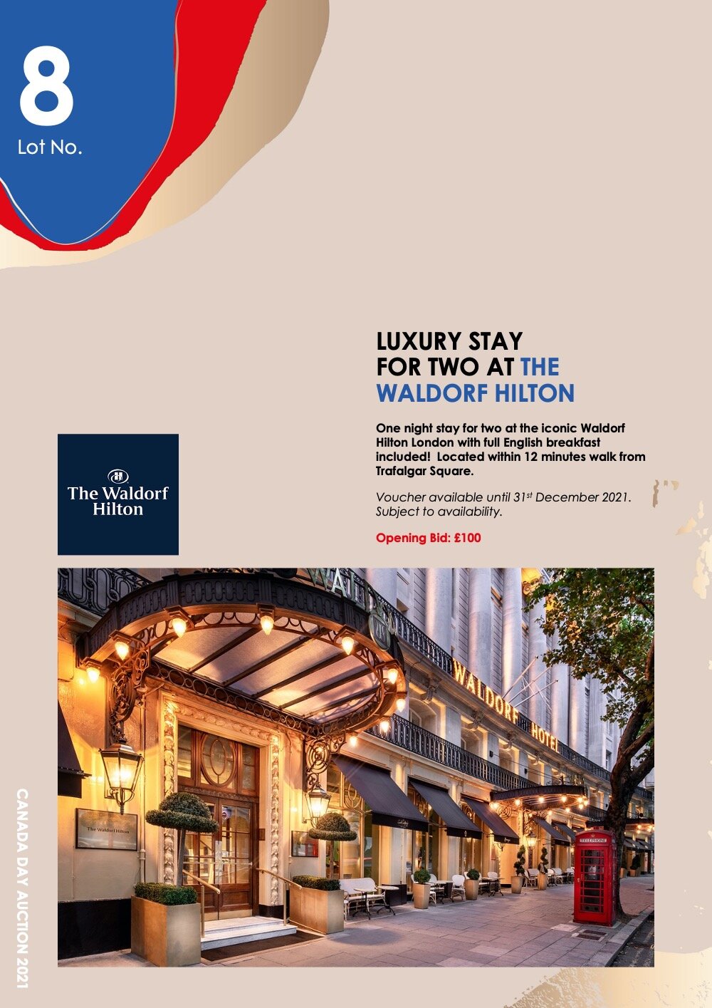  Lot 8:  LUXURY STAY  FOR TWO AT THE WALDORF HILTON     One night stay for two at the iconic Waldorf Hilton London with full English breakfast included! Located within 12 minutes walk from Trafalgar Square.     Voucher available until 31st December 2