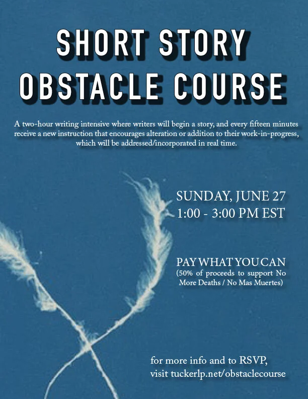 Image Text: Short Story Obstacle Course: A two-hour writing intensive where writers will begin a story, and every fifteen minutes receive a new instruction that encourages alteration or addition to their work in progress, which will be addressed/incorporated in real time. The event will be held Sunday, June 27 from 1:00 - 3:00 PM Eastern. The cost is a Pay-What-You-Can model, with 50% of proceeds supporting No More Deaths / No Mas Muertes). For more info and to RSVP, visit tuckerlp.net/obstaclecourse.