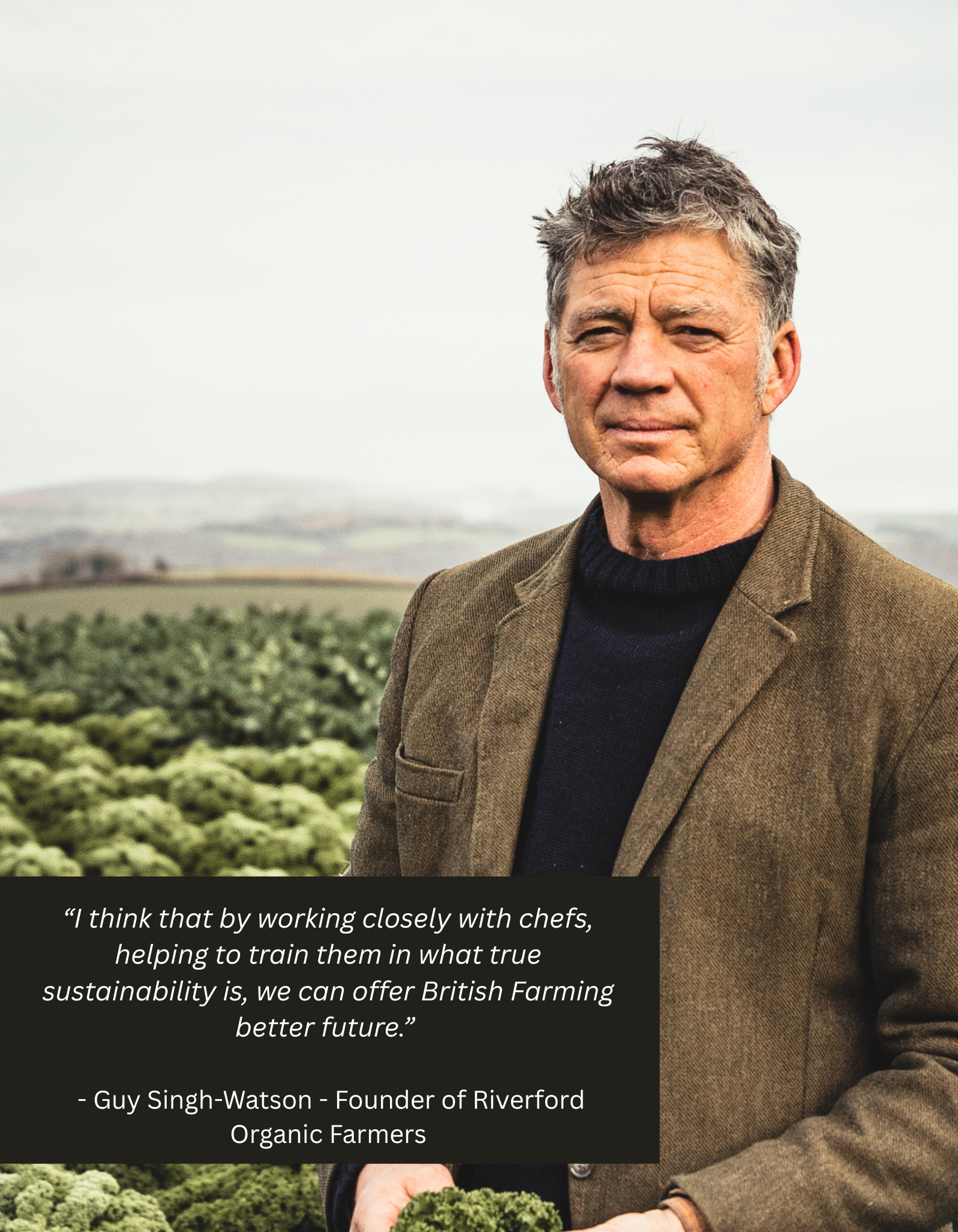 “I think that by working closely with chefs, helping to train them in what true sustainability is, we can offer British Farming better future.” Guy Singh-Watson (1).png